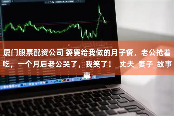 厦门股票配资公司 婆婆给我做的月子餐，老公抢着吃，一个月后老公哭了，我笑了！_丈夫_妻子_故事