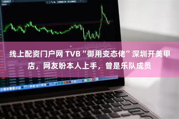 线上配资门户网 TVB“御用变态佬”深圳开美甲店，网友盼本人上手，曾是乐队成员