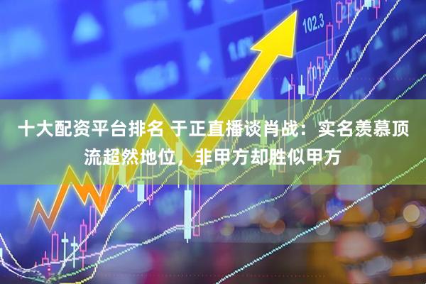 十大配资平台排名 于正直播谈肖战：实名羡慕顶流超然地位，非甲方却胜似甲方