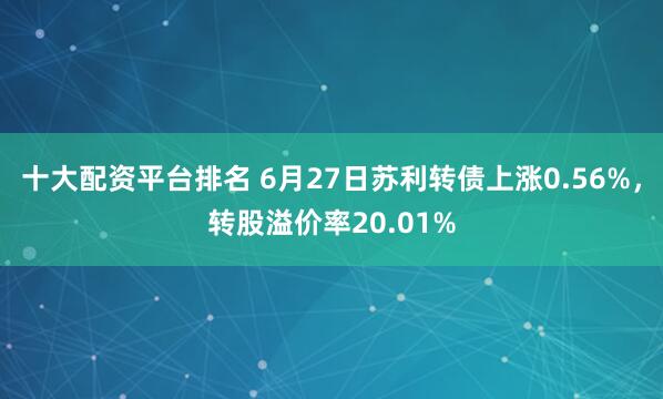十大配资平台排名 6月27日苏利转债上涨0.56%，转股溢价率20.01%