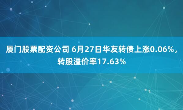 厦门股票配资公司 6月27日华友转债上涨0.06%，转股溢价率17.63%