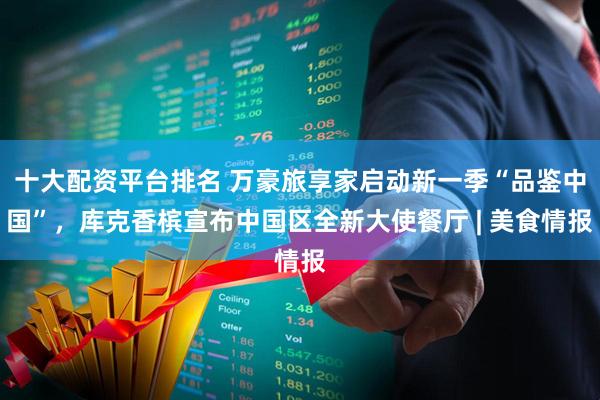 十大配资平台排名 万豪旅享家启动新一季“品鉴中国”，库克香槟宣布中国区全新大使餐厅 | 美食情报