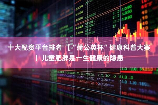 十大配资平台排名 【“蒲公英杯”健康科普大赛】儿童肥胖是一生健康的隐患
