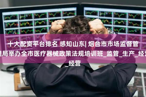 十大配资平台排名 感知山东| 烟台市市场监督管理局举办全市医疗器械政策法规培训班_监管_生产_经营