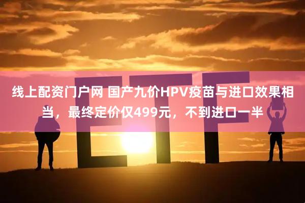 线上配资门户网 国产九价HPV疫苗与进口效果相当，最终定价仅499元，不到进口一半