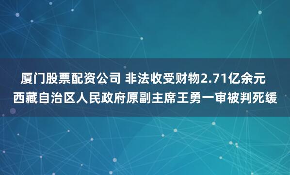 厦门股票配资公司 非法收受财物2.71亿余元 西藏自治区人民政府原副主席王勇一审被判死缓