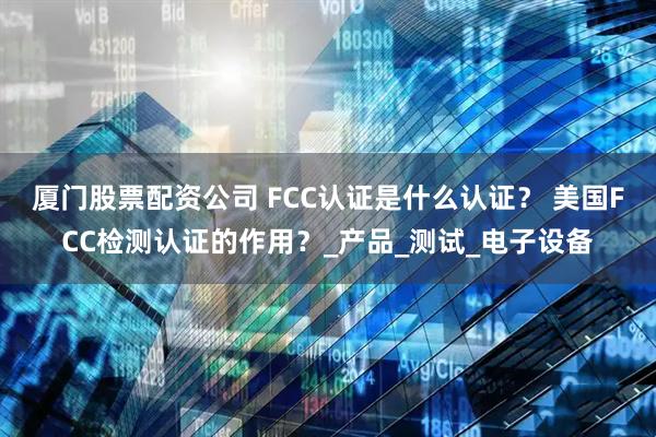 厦门股票配资公司 FCC认证是什么认证？ 美国FCC检测认证的作用？_产品_测试_电子设备