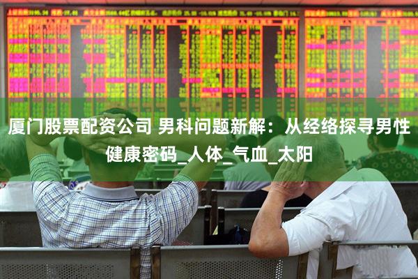 厦门股票配资公司 男科问题新解：从经络探寻男性健康密码_人体_气血_太阳
