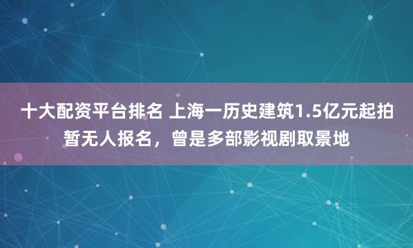 十大配资平台排名 上海一历史建筑1.5亿元起拍暂无人报名，曾是多部影视剧取景地