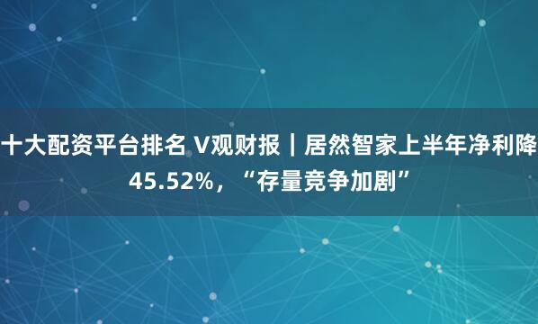 十大配资平台排名 V观财报｜居然智家上半年净利降45.52%，“存量竞争加剧”