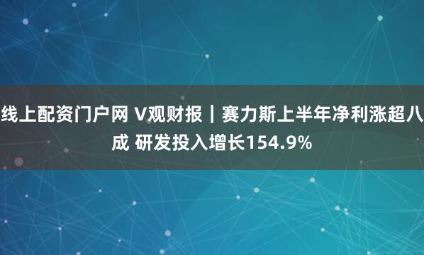 线上配资门户网 V观财报｜赛力斯上半年净利涨超八成 研发投入增长154.9%