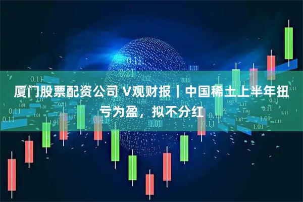 厦门股票配资公司 V观财报｜中国稀土上半年扭亏为盈，拟不分红