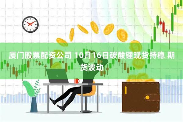 厦门股票配资公司 10月16日碳酸锂现货持稳 期货波动