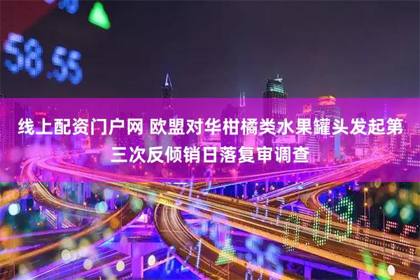 线上配资门户网 欧盟对华柑橘类水果罐头发起第三次反倾销日落复审调查