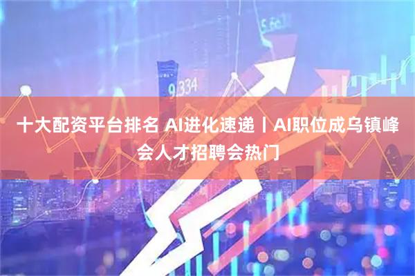 十大配资平台排名 AI进化速递丨AI职位成乌镇峰会人才招聘会热门