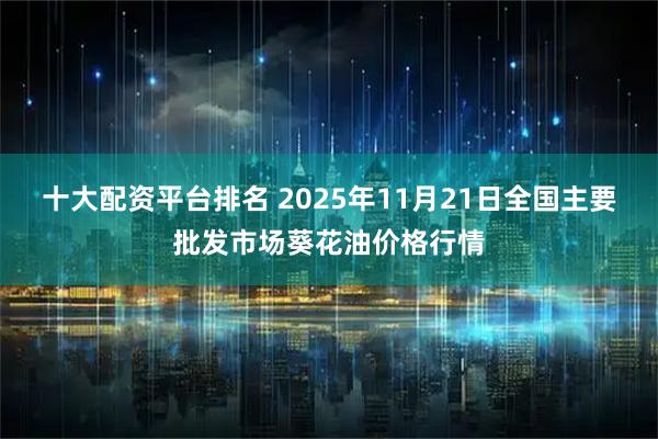 十大配资平台排名 2025年11月21日全国主要批发市场葵花油价格行情
