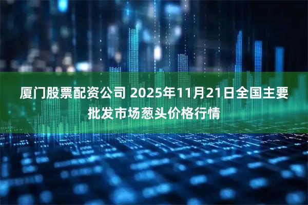 厦门股票配资公司 2025年11月21日全国主要批发市场葱头价格行情