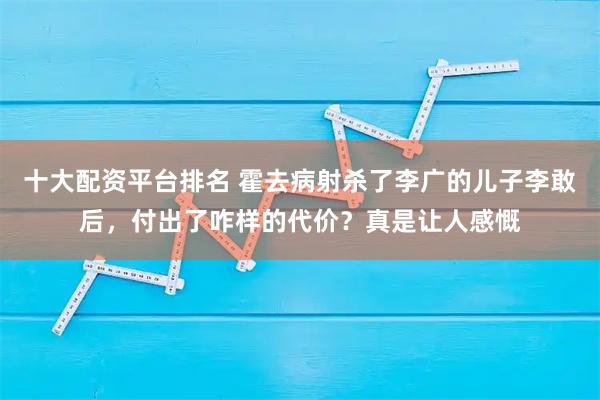 十大配资平台排名 霍去病射杀了李广的儿子李敢后，付出了咋样的代价？真是让人感慨