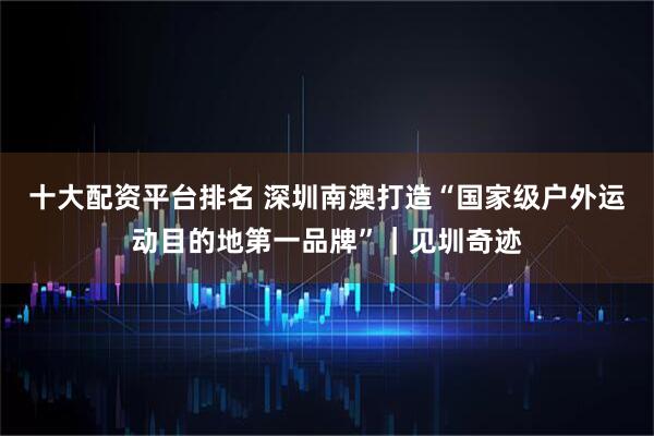 十大配资平台排名 深圳南澳打造“国家级户外运动目的地第一品牌”｜见圳奇迹