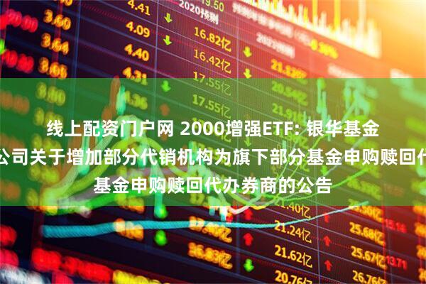 线上配资门户网 2000增强ETF: 银华基金管理股份有限公司关于增加部分代销机构为旗下部分基金申购赎回代办券商的公告