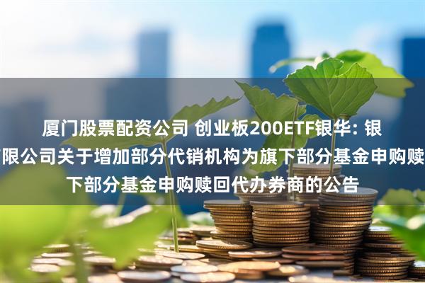 厦门股票配资公司 创业板200ETF银华: 银华基金管理股份有限公司关于增加部分代销机构为旗下部分基金申购赎回代办券商的公告
