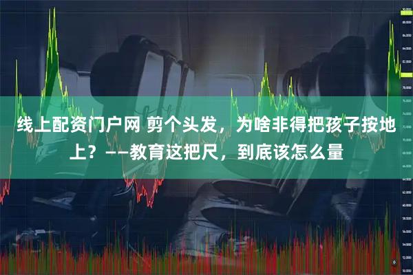 线上配资门户网 剪个头发，为啥非得把孩子按地上？——教育这把尺，到底该怎么量