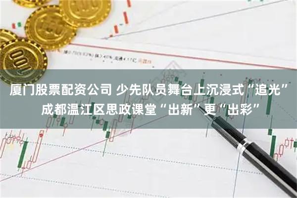 厦门股票配资公司 少先队员舞台上沉浸式“追光” 成都温江区思政课堂“出新”更“出彩”
